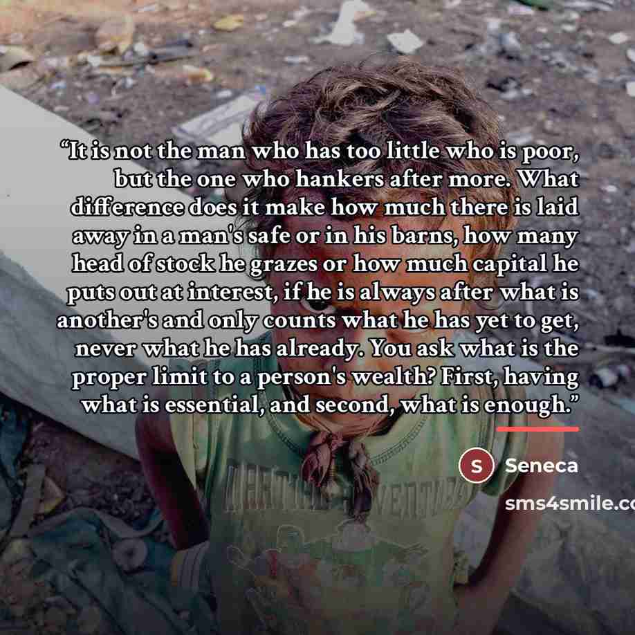 “It is not the man who has too little who is poor, but the one who hankers after more. What difference does it make how much there is laid away in a man's safe or in his barns, how many head of stock he grazes or how much capital he puts out at interest, if he is always after what is another's and…” quote by Seneca