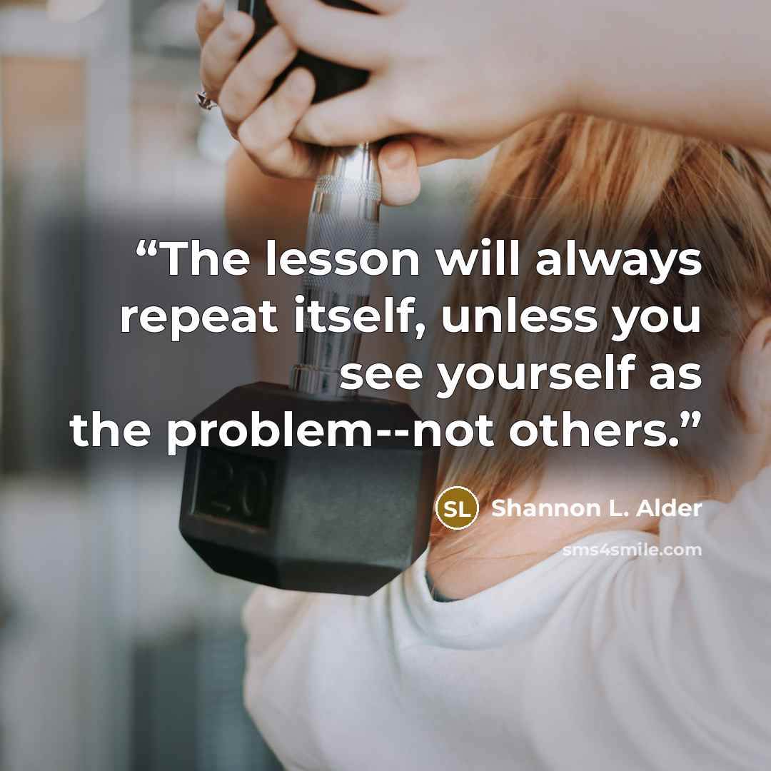 “The lesson will always repeat itself, unless you see yourself as the problem--not others.” quote by Shannon L. Alder