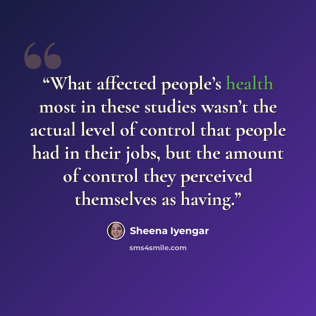 “What affected people’s health most in these studies wasn’t the actual level of control that people had in their jobs, but the amount of control they perceived themselves as having.” quote by Sheena Iyengar