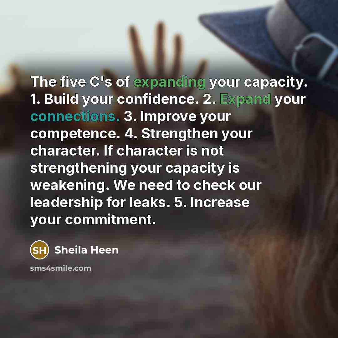 “The five C's of expanding your capacity. 1. Build your confidence. 2. Expand your connections. 3. Improve your competence. 4. Strengthen your character. If character is not strengthening your capacity is weakening. We need to check our leadership for leaks. 5. Increase your commitment.” quote by Sheila Heen
