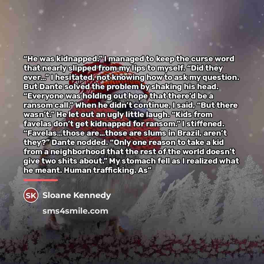 “He was kidnapped.” I managed to keep the curse word that nearly slipped from my lips to myself. “Did they ever…” I hesitated, not knowing how to ask my question. But Dante solved the problem by shaking his head. “Everyone was holding out hope that there’d be a ransom call.” When he didn’t…” quote by Sloane Kennedy