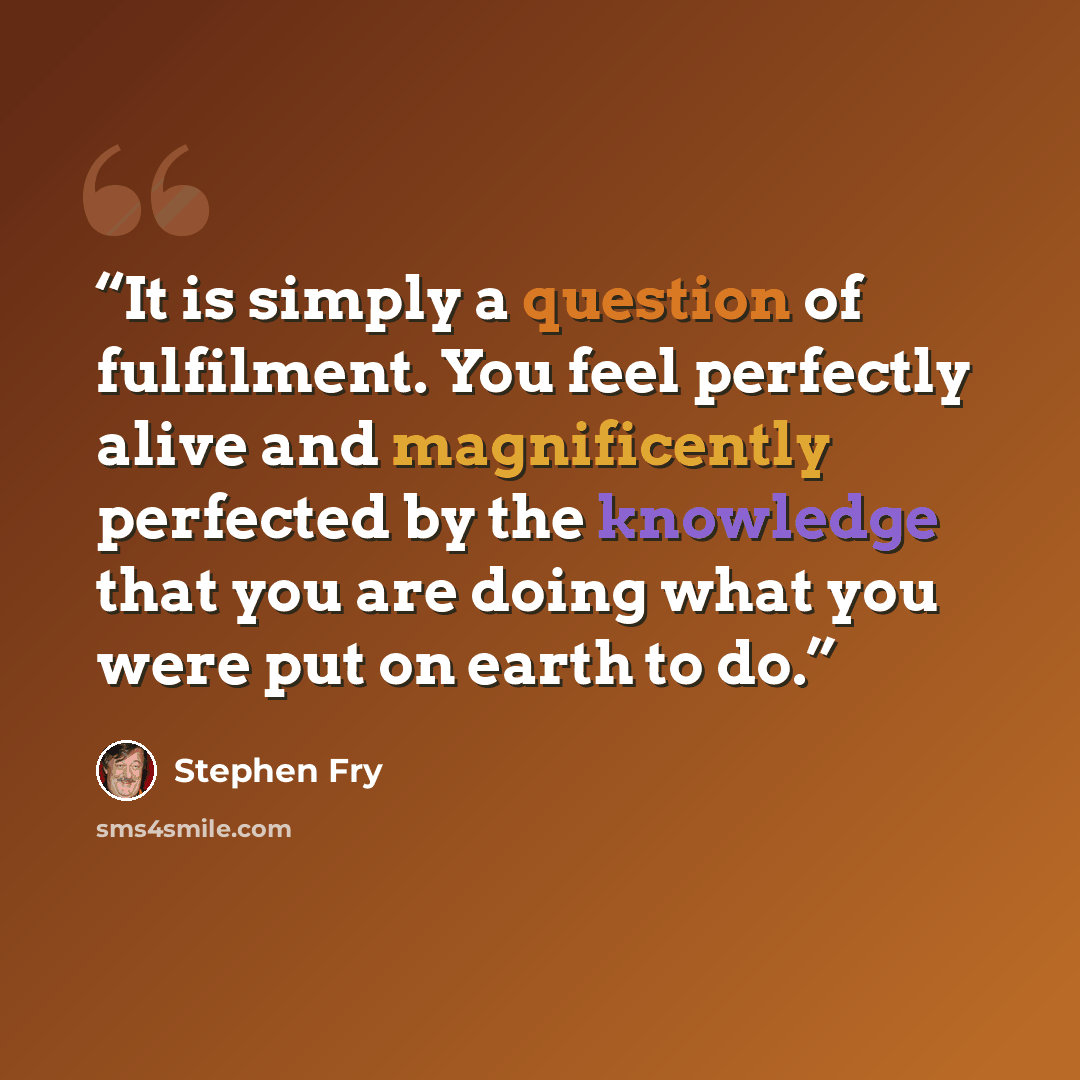 “It is simply a question of fulfilment. You feel perfectly alive and magnificently perfected by the knowledge that you are doing what you were put on earth to do.” quote by Stephen Fry