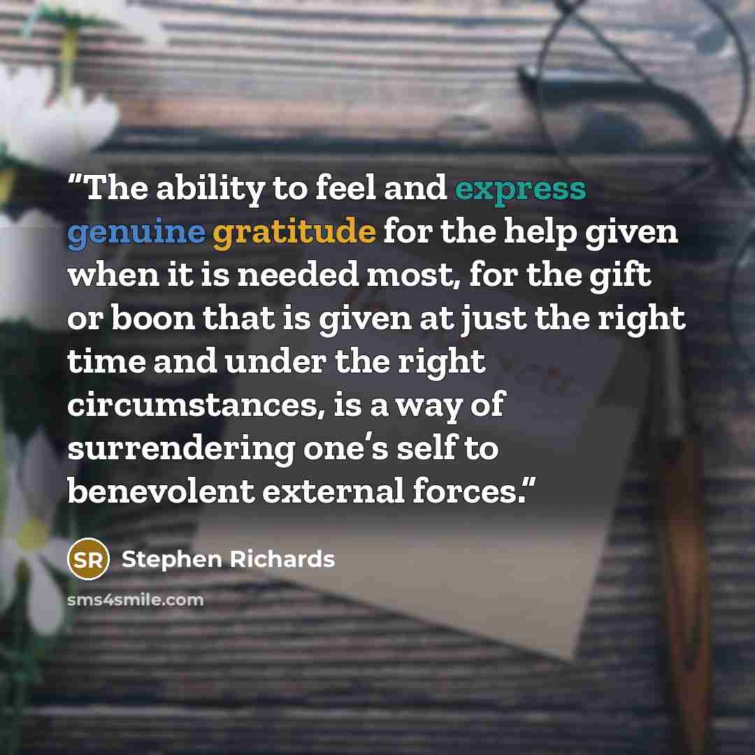“The ability to feel and express genuine gratitude for the help given when it is needed most, for the gift or boon that is given at just the right time and under the right circumstances, is a way of surrendering one’s self to benevolent external forces.” quote by Stephen Richards