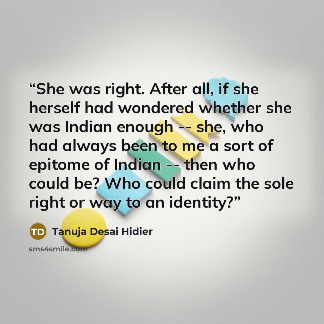 “She was right. After all, if she herself had wondered whether she was Indian enough -- she, who had always been to me a sort of epitome of Indian -- then who could be? Who could claim the sole right or way to an identity?” quote by Tanuja Desai Hidier