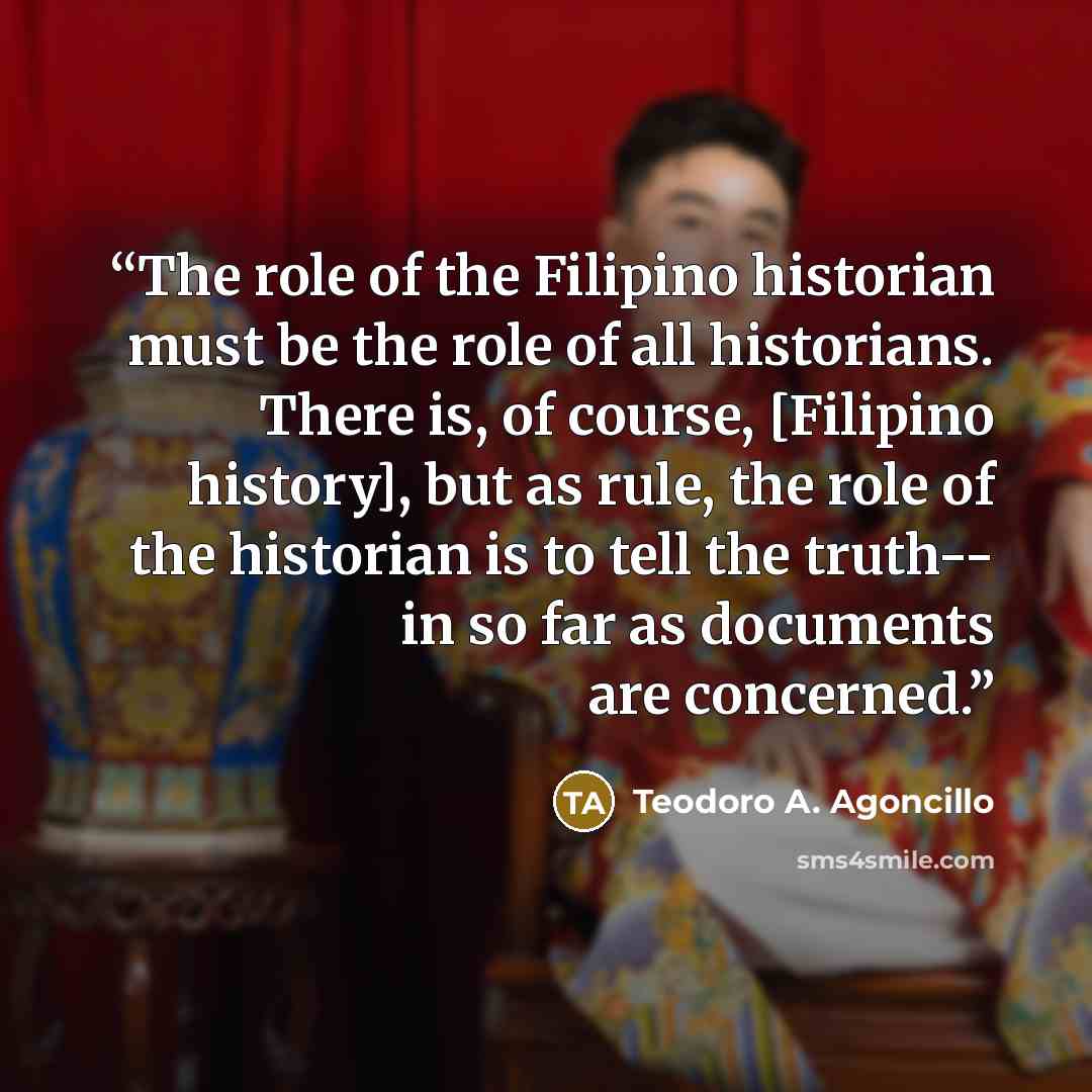 “The role of the Filipino historian must be the role of all historians. There is, of course, [Filipino history], but as rule, the role of the historian is to tell the truth-- in so far as documents are concerned.” quote by Teodoro A. Agoncillo