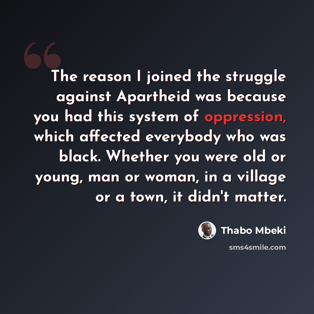 “The reason I joined the struggle against Apartheid was because you had this system of oppression, which affected everybody who was black. Whether you were old or young, man or woman, in a village or a town, it didn't matter.” quote by Thabo Mbeki