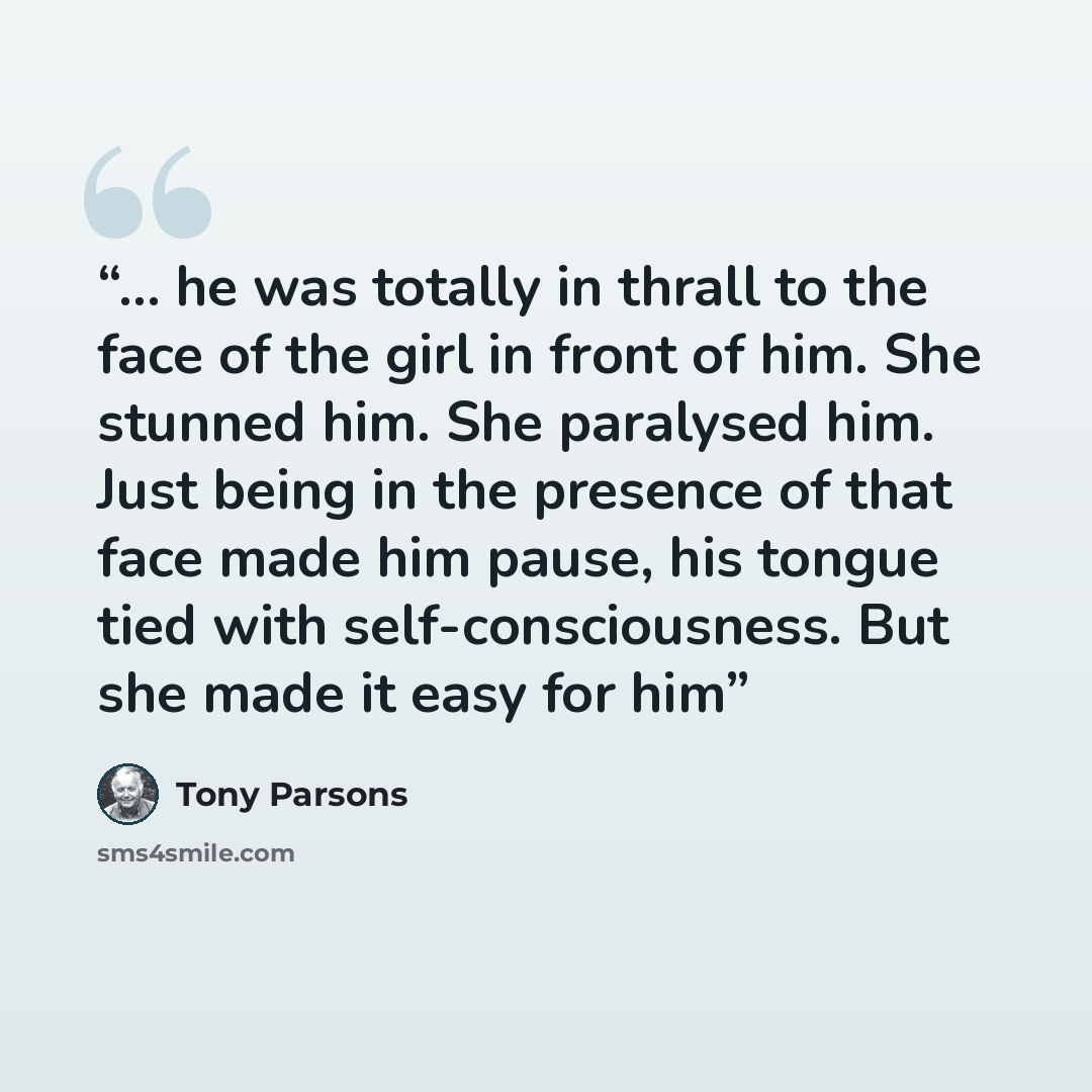 “... he was totally in thrall to the face of the girl in front of him. She stunned him. She paralysed him. Just being in the presence of that face made him pause, his tongue tied with self-consciousness. But she made it easy for him” quote by Tony Parsons