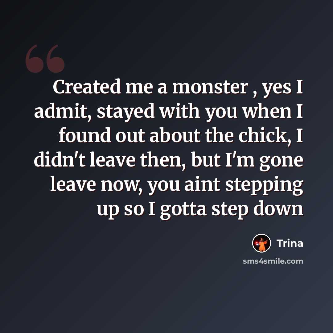 “Created me a monster , yes I admit, stayed with you when I found out about the chick, I didn't leave then, but I'm gone leave now, you aint stepping up so I gotta step down” quote by Trina