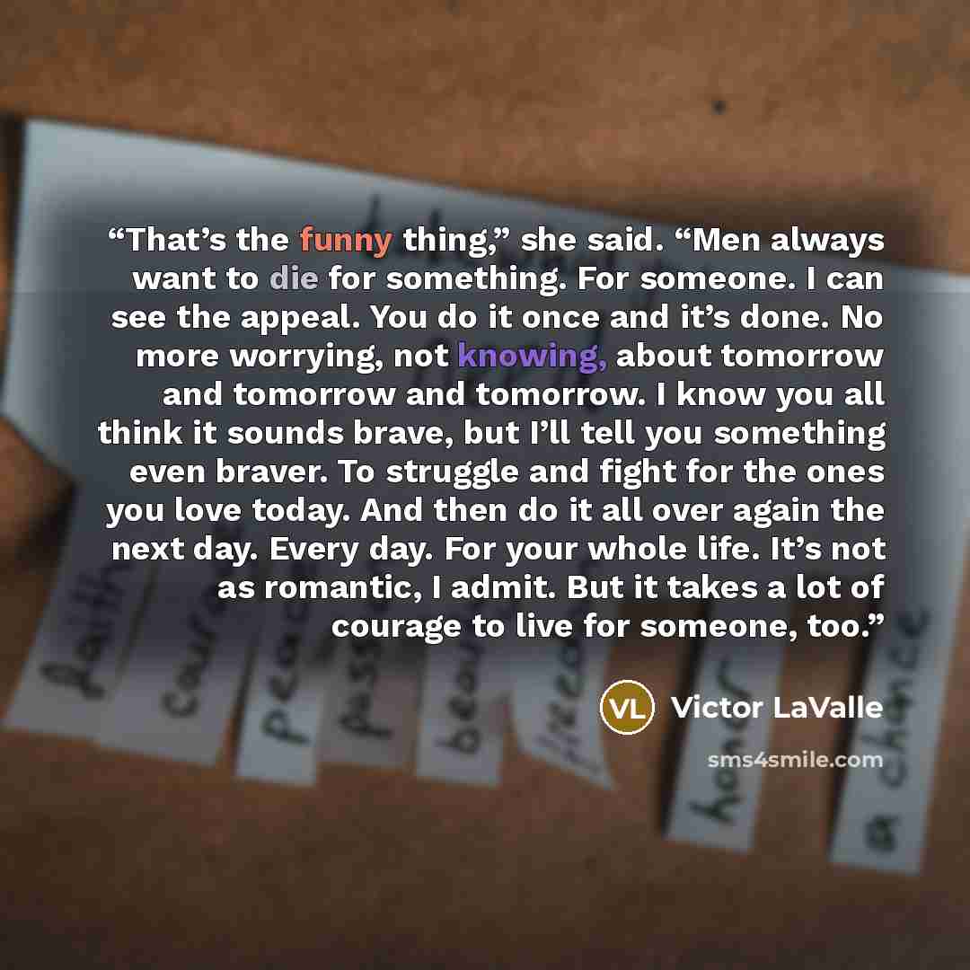 “That’s the funny thing,” she said. “Men always want to die for something. For someone. I can see the appeal. You do it once and it’s done. No more worrying, not knowing, about tomorrow and tomorrow and tomorrow. I know you all think it sounds brave, but I’ll tell you something even braver. To…” quote by Victor LaValle