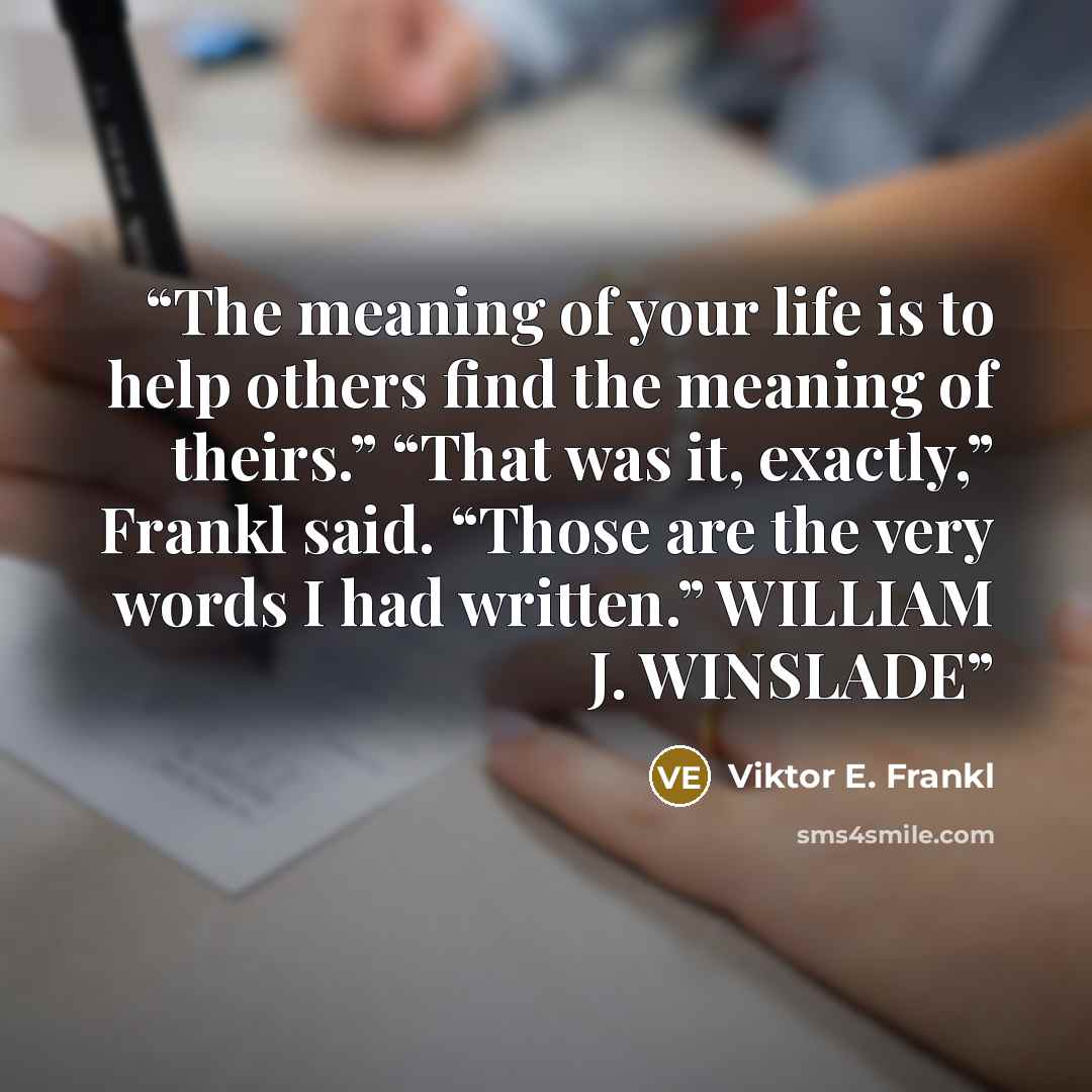 “The meaning of your life is to help others find the meaning of theirs.” “That was it, exactly,” Frankl said. “Those are the very words I had written.” WILLIAM J. WINSLADE” quote by Viktor E. Frankl