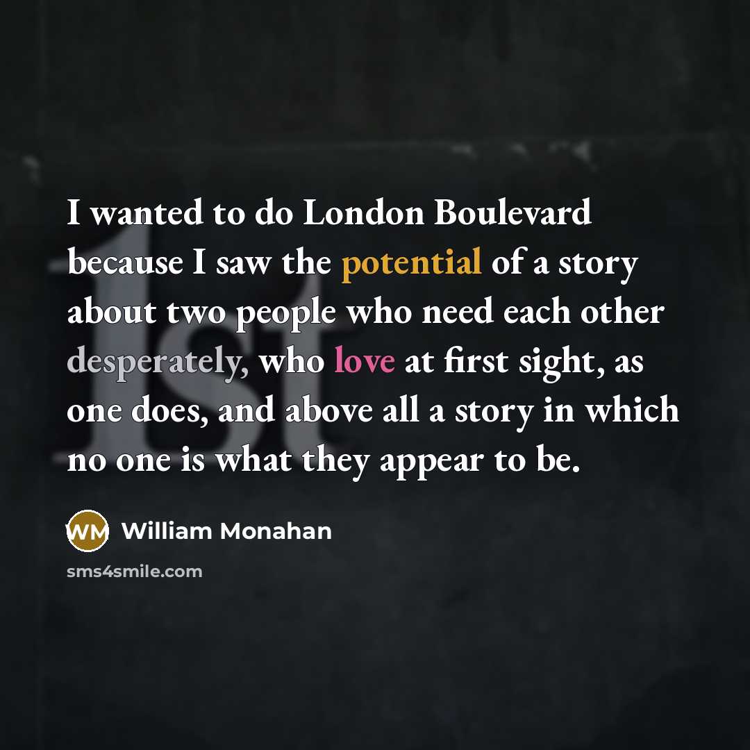 “I wanted to do London Boulevard because I saw the potential of a story about two people who need each other desperately, who love at first sight, as one does, and above all a story in which no one is what they appear to be.” quote by William Monahan