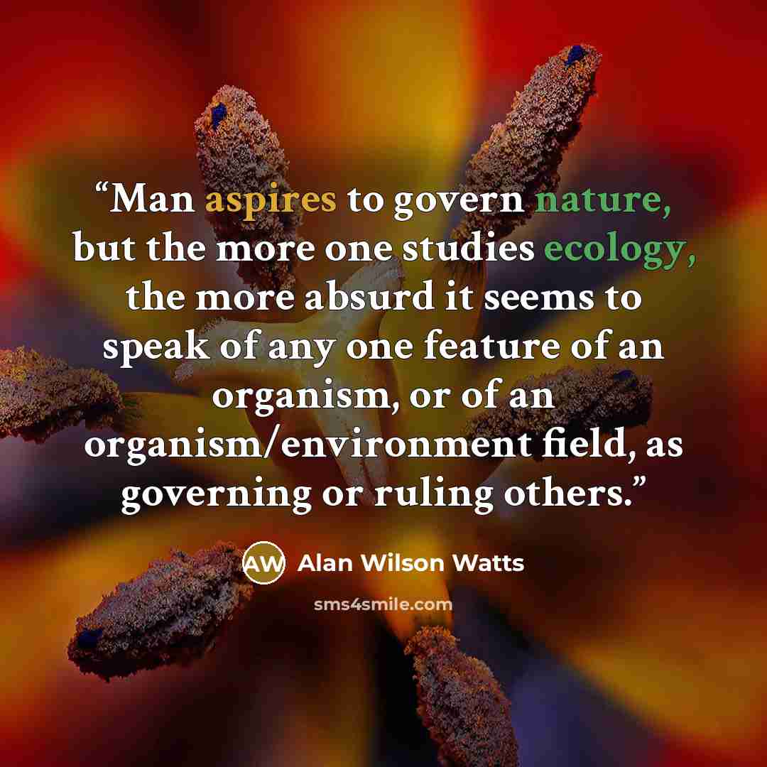 “Man aspires to govern nature, but the more one studies ecology, the more absurd it seems to speak of any one feature of an organism, or of an organism/environment field, as governing or ruling others.” quote by Alan Wilson Watts