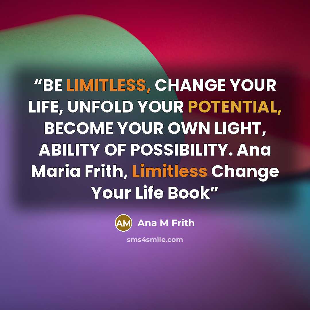“BE LIMITLESS, CHANGE YOUR LIFE, UNFOLD YOUR POTENTIAL, BECOME YOUR OWN LIGHT, ABILITY OF POSSIBILITY. Ana Maria Frith, Limitless Change Your Life Book” quote by Ana M Frith
