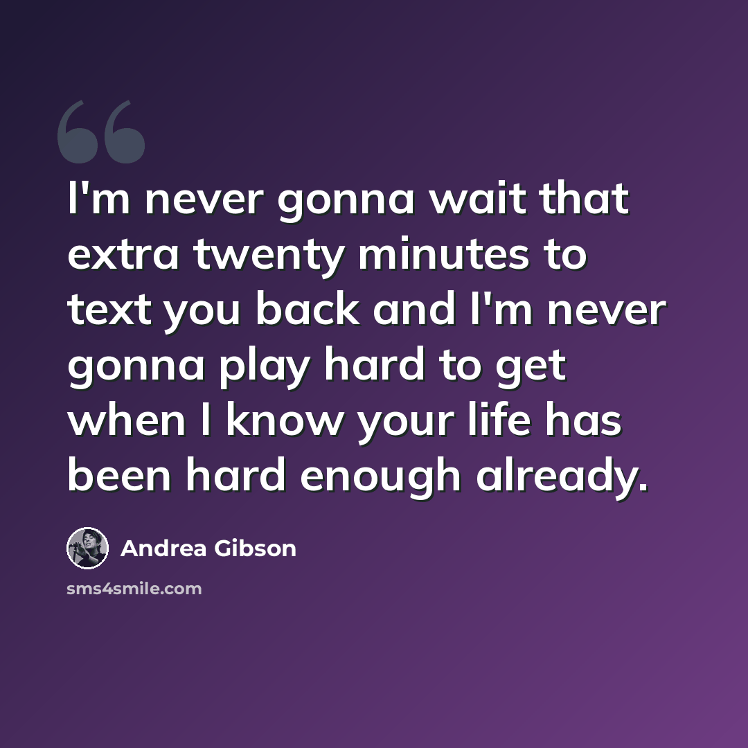 “I'm never gonna wait that extra twenty minutes to text you back and I'm never gonna play hard to get when I know your life has been hard enough already.” quote by Andrea Gibson