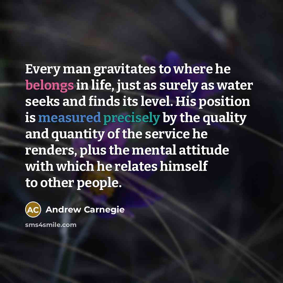 “Every man gravitates to where he belongs in life, just as surely as water seeks and finds its level. His position is measured precisely by the quality and quantity of the service he renders, plus the mental attitude with which he relates himself to other people.” quote by Andrew Carnegie