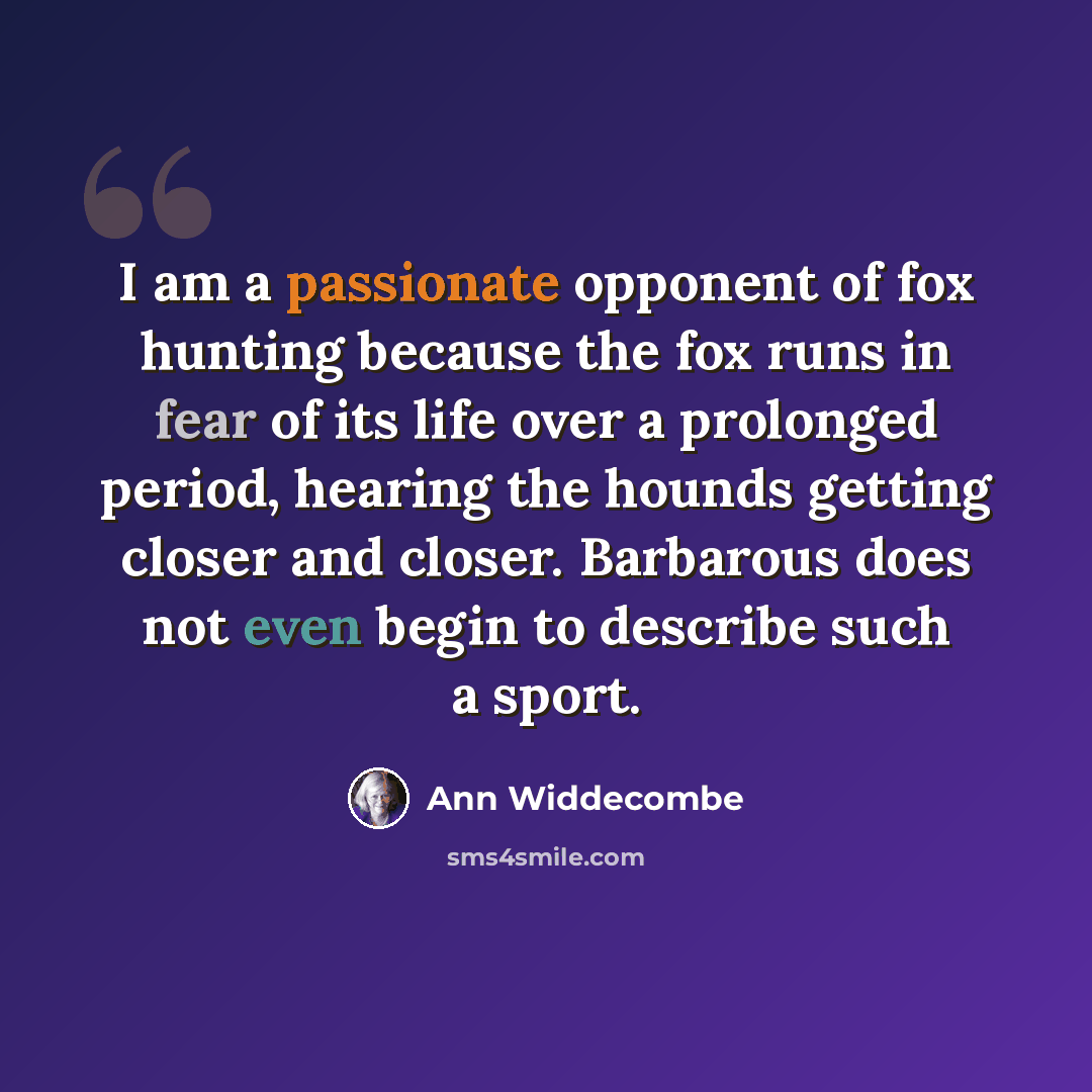 “I am a passionate opponent of fox hunting because the fox runs in fear of its life over a prolonged period, hearing the hounds getting closer and closer. Barbarous does not even begin to describe such a sport.” quote by Ann Widdecombe