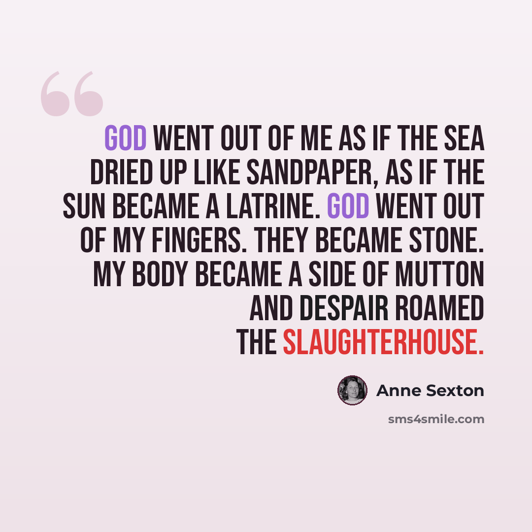 “God went out of me as if the sea dried up like sandpaper, as if the sun became a latrine. God went out of my fingers. They became stone. My body became a side of mutton and despair roamed the slaughterhouse.” quote by Anne Sexton