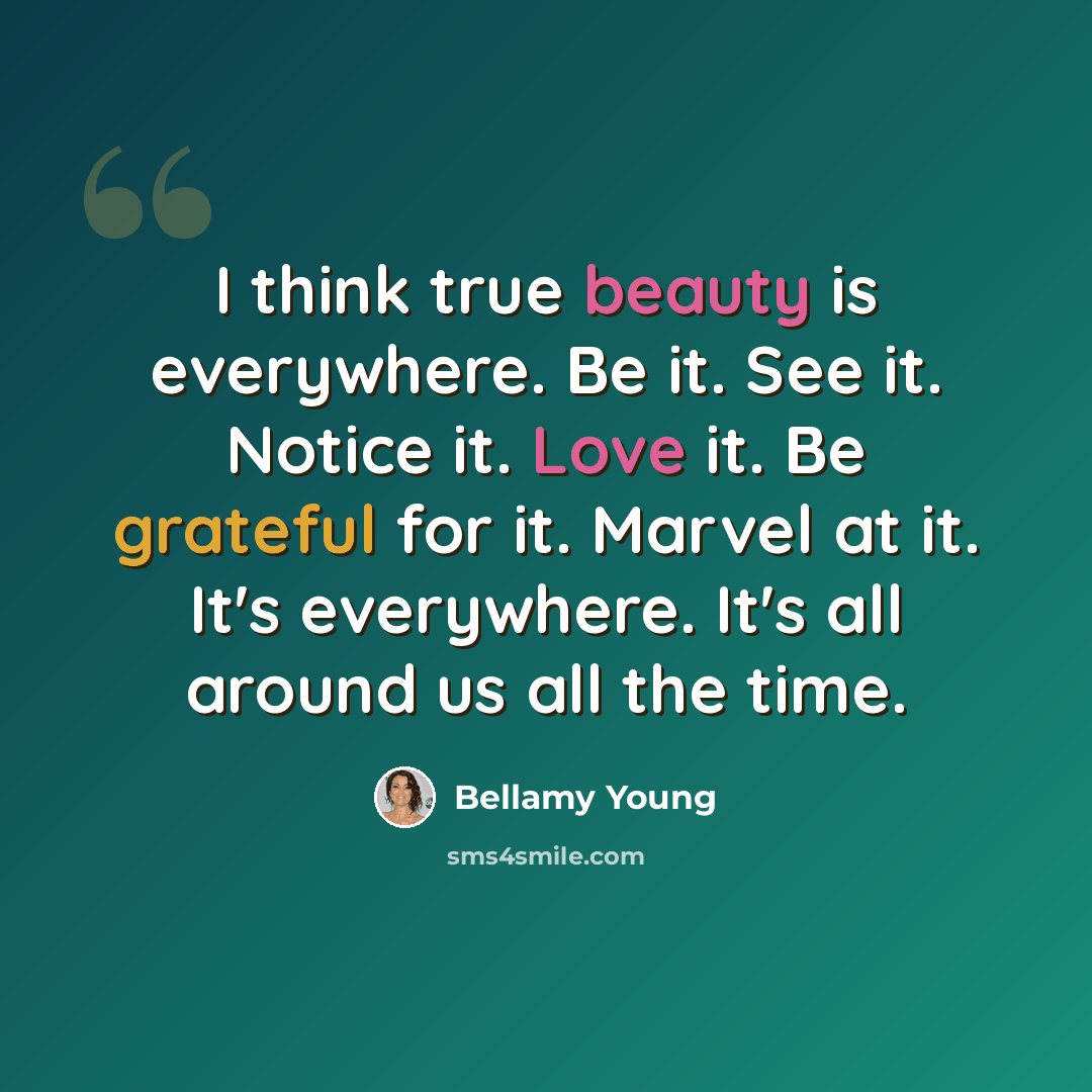 “I think true beauty is everywhere. Be it. See it. Notice it. Love it. Be grateful for it. Marvel at it. It's everywhere. It's all around us all the time.” quote by Bellamy Young