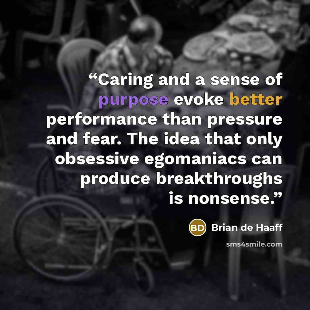 “Caring and a sense of purpose evoke better performance than pressure and fear. The idea that only obsessive egomaniacs can produce breakthroughs is nonsense.” quote by Brian de Haaff