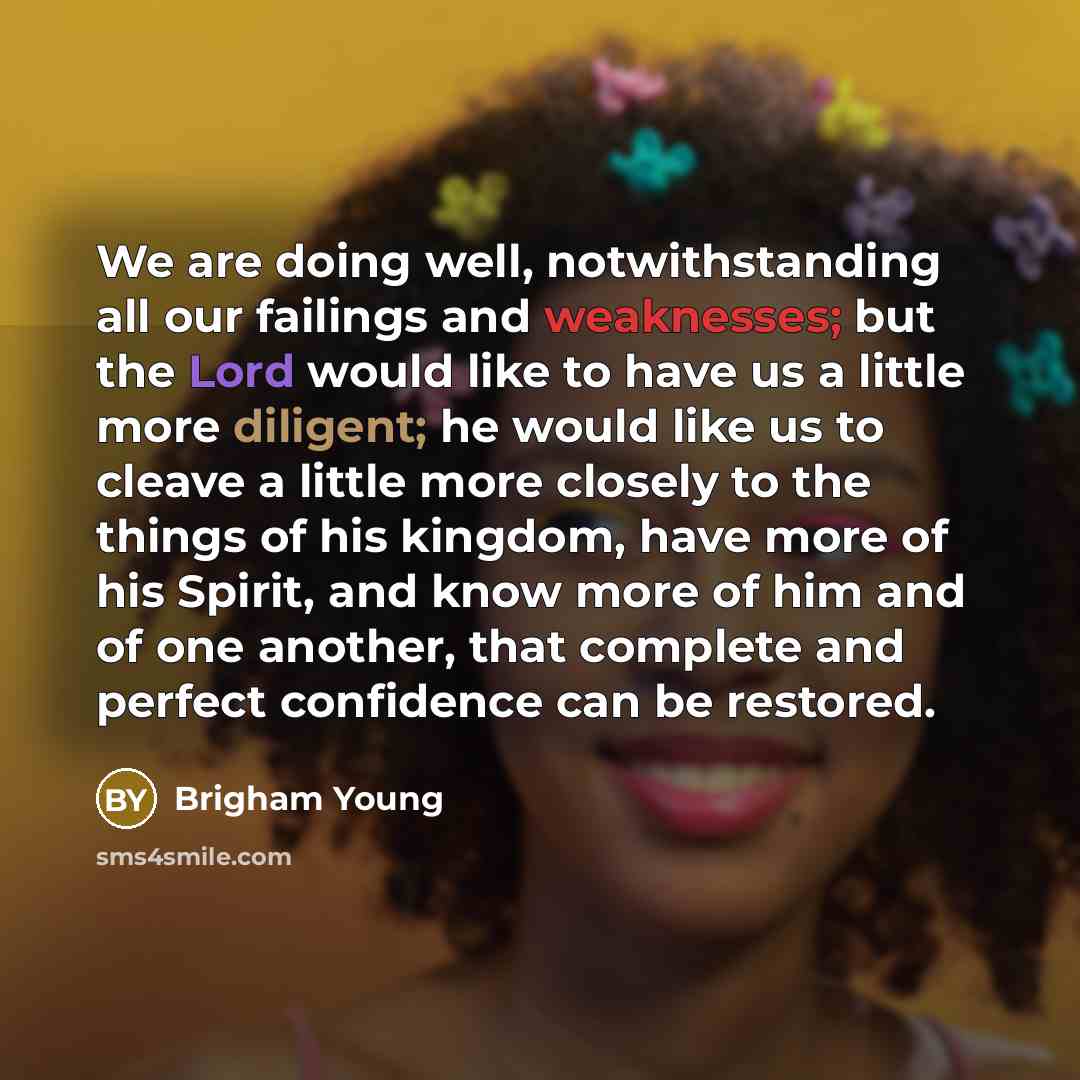 “We are doing well, notwithstanding all our failings and weaknesses; but the Lord would like to have us a little more diligent; he would like us to cleave a little more closely to the things of his kingdom, have more of his Spirit, and know more of him and of one another, that complete and perfect…” quote by Brigham Young