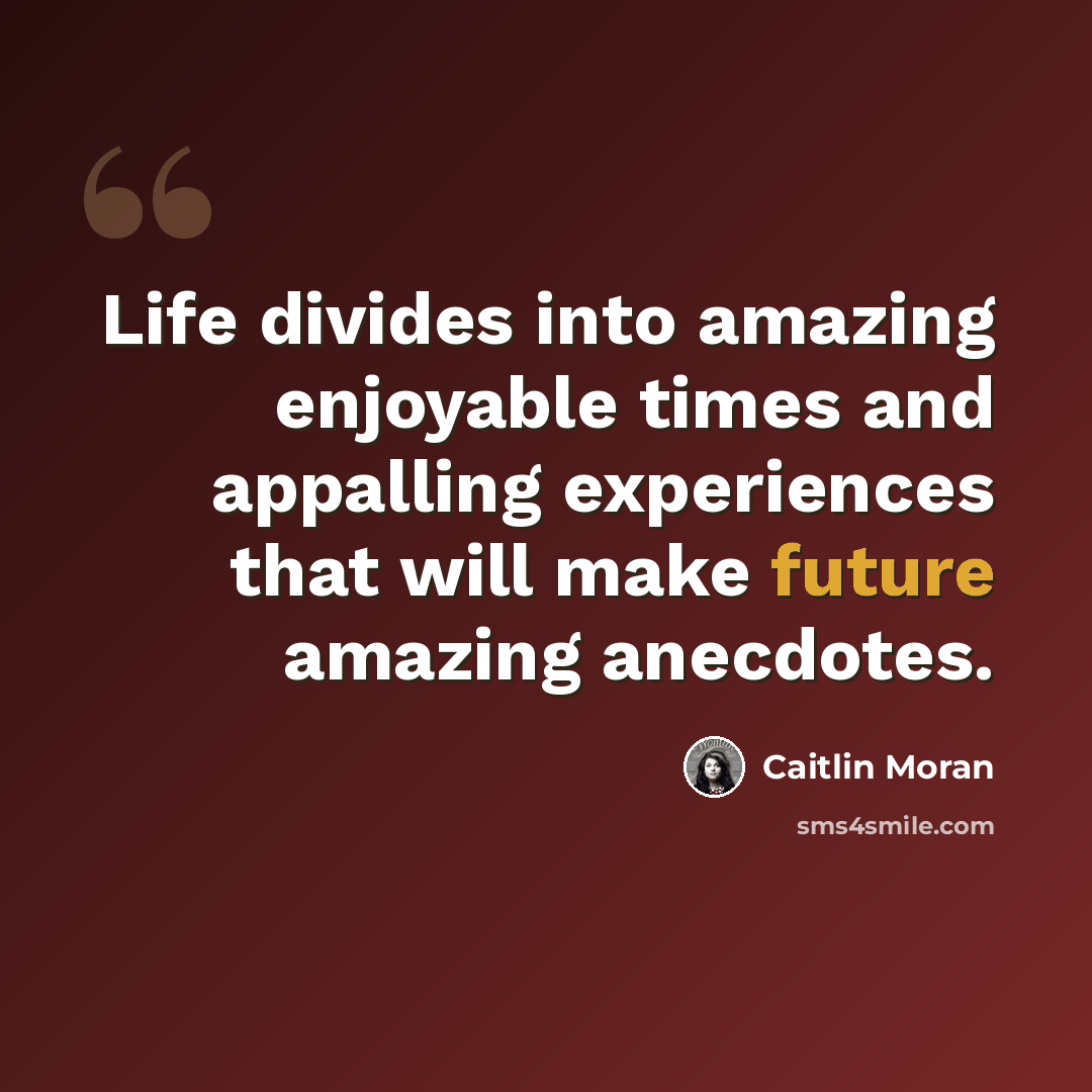 “Life divides into amazing enjoyable times and appalling experiences that will make future amazing anecdotes.” quote by Caitlin Moran