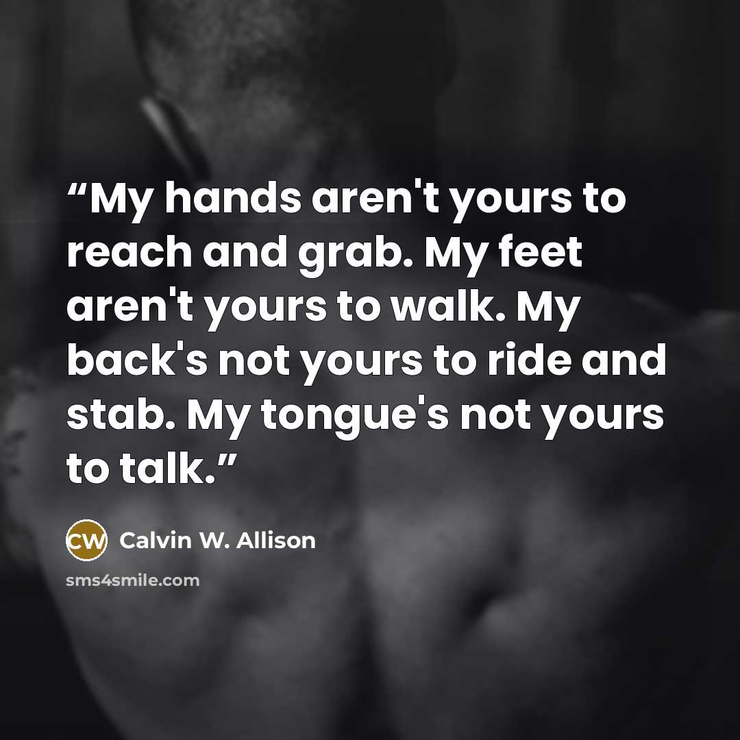 “My hands aren't yours to reach and grab. My feet aren't yours to walk. My back's not yours to ride and stab. My tongue's not yours to talk.” quote by Calvin W. Allison