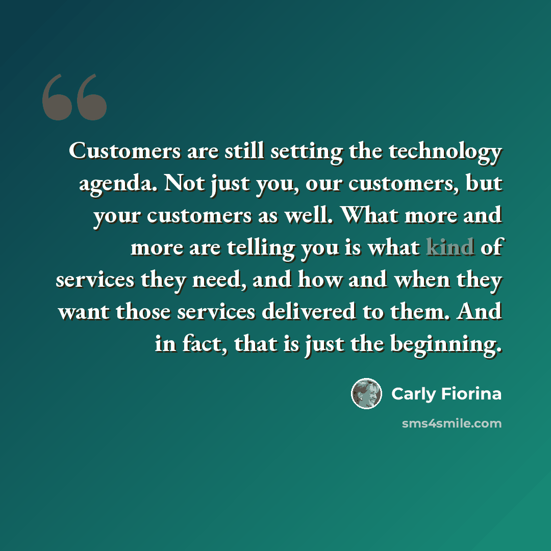 “Customers are still setting the technology agenda. Not just you, our customers, but your customers as well. What more and more are telling you is what kind of services they need, and how and when they want those services delivered to them. And in fact, that is just the beginning.” quote by Carly Fiorina