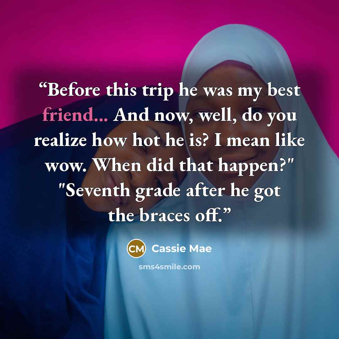 “Before this trip he was my best friend... And now, well, do you realize how hot he is? I mean like wow. When did that happen?" "Seventh grade after he got the braces off.” quote by Cassie Mae