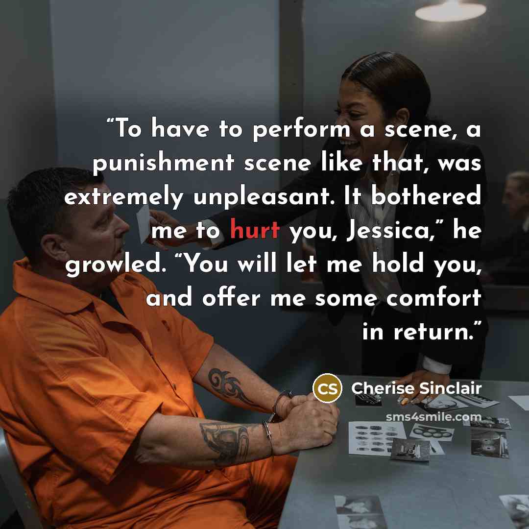 “To have to perform a scene, a punishment scene like that, was extremely unpleasant. It bothered me to hurt you, Jessica,” he growled. “You will let me hold you, and offer me some comfort in return.” quote by Cherise Sinclair