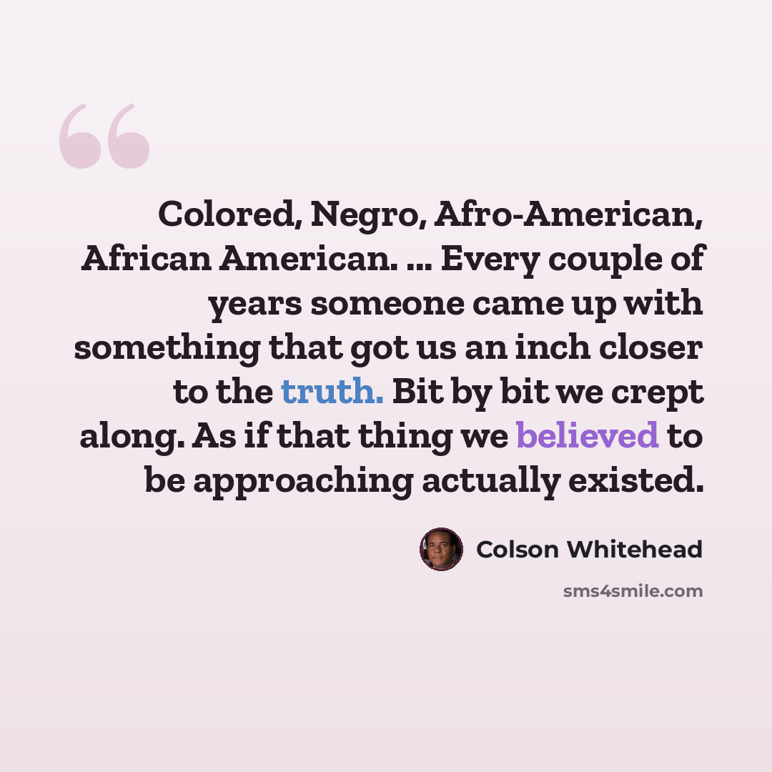 “Colored, Negro, Afro-American, African American. ... Every couple of years someone came up with something that got us an inch closer to the truth. Bit by bit we crept along. As if that thing we believed to be approaching actually existed.” quote by Colson Whitehead