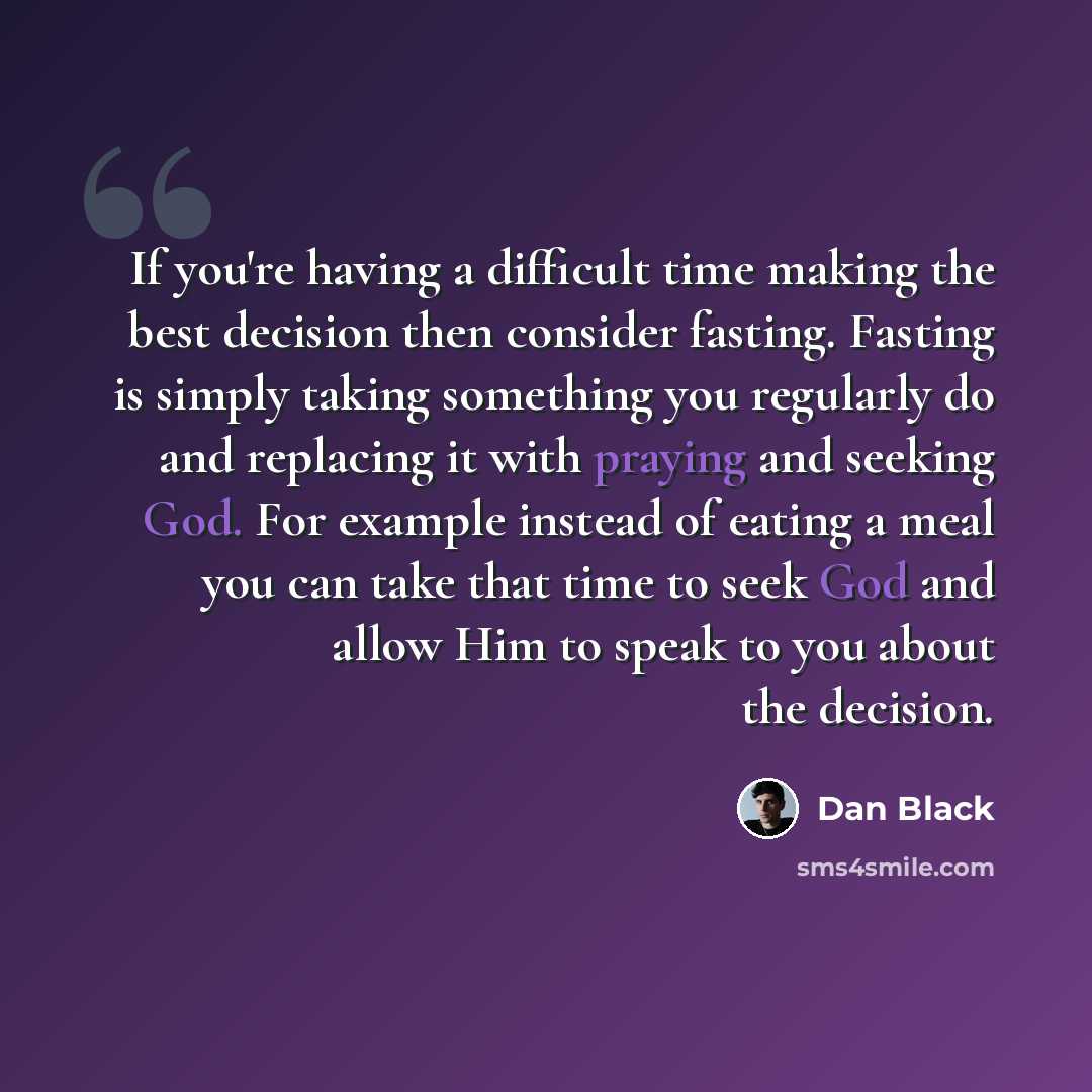 “If you're having a difficult time making the best decision then consider fasting. Fasting is simply taking something you regularly do and replacing it with praying and seeking God. For example instead of eating a meal you can take that time to seek God and allow Him to speak to you about the…” quote by Dan Black