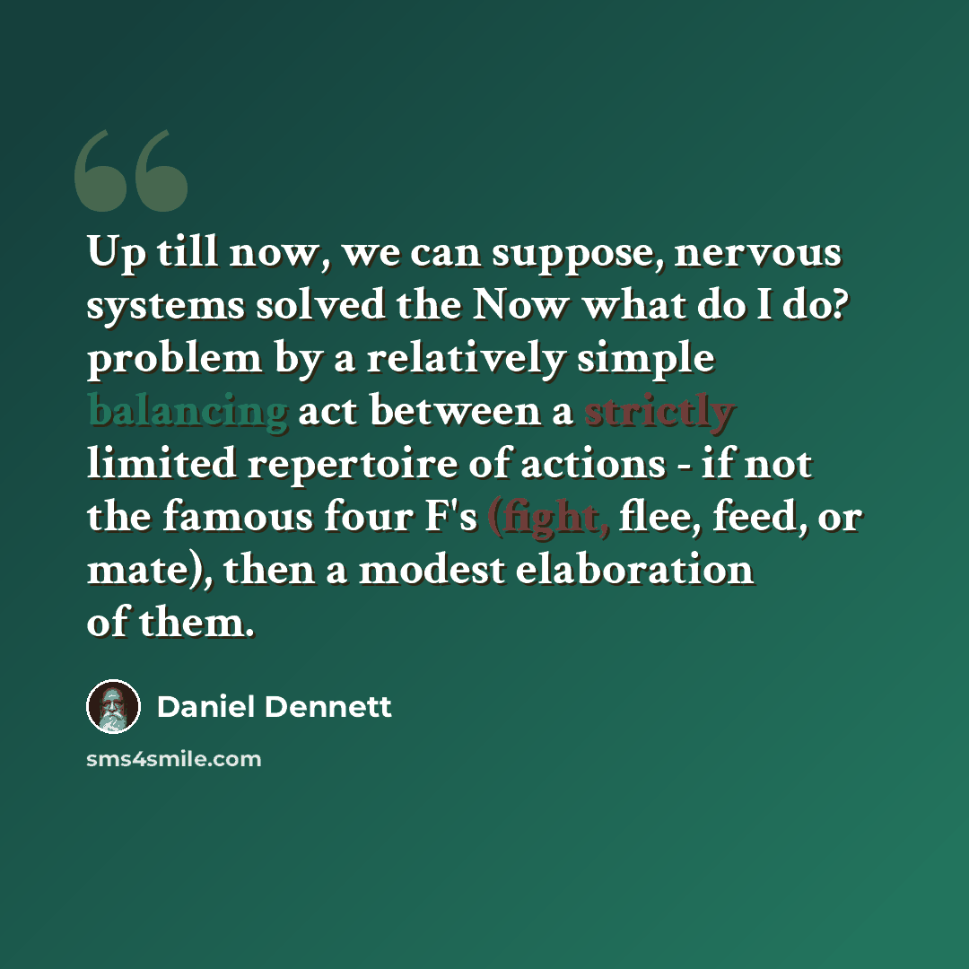 “Up till now, we can suppose, nervous systems solved the Now what do I do? problem by a relatively simple balancing act between a strictly limited repertoire of actions - if not the famous four F's (fight, flee, feed, or mate), then a modest elaboration of them.” quote by Daniel Dennett