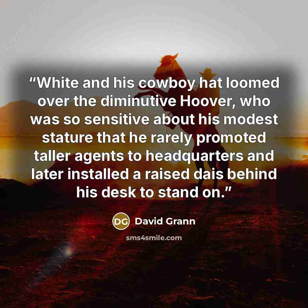 “White and his cowboy hat loomed over the diminutive Hoover, who was so sensitive about his modest stature that he rarely promoted taller agents to headquarters and later installed a raised dais behind his desk to stand on.” quote by David Grann