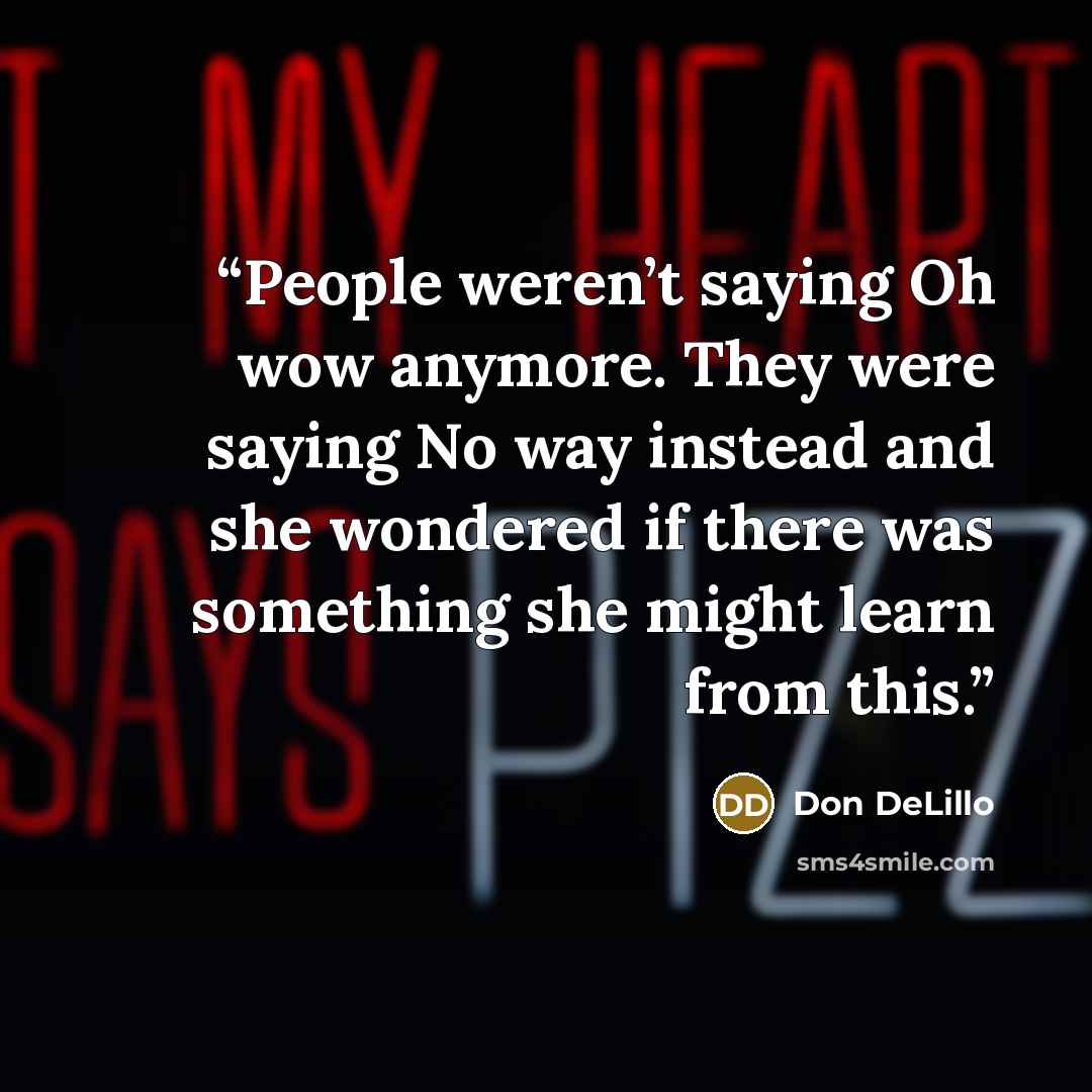 “People weren’t saying Oh wow anymore. They were saying No way instead and she wondered if there was something she might learn from this.” quote by Don DeLillo