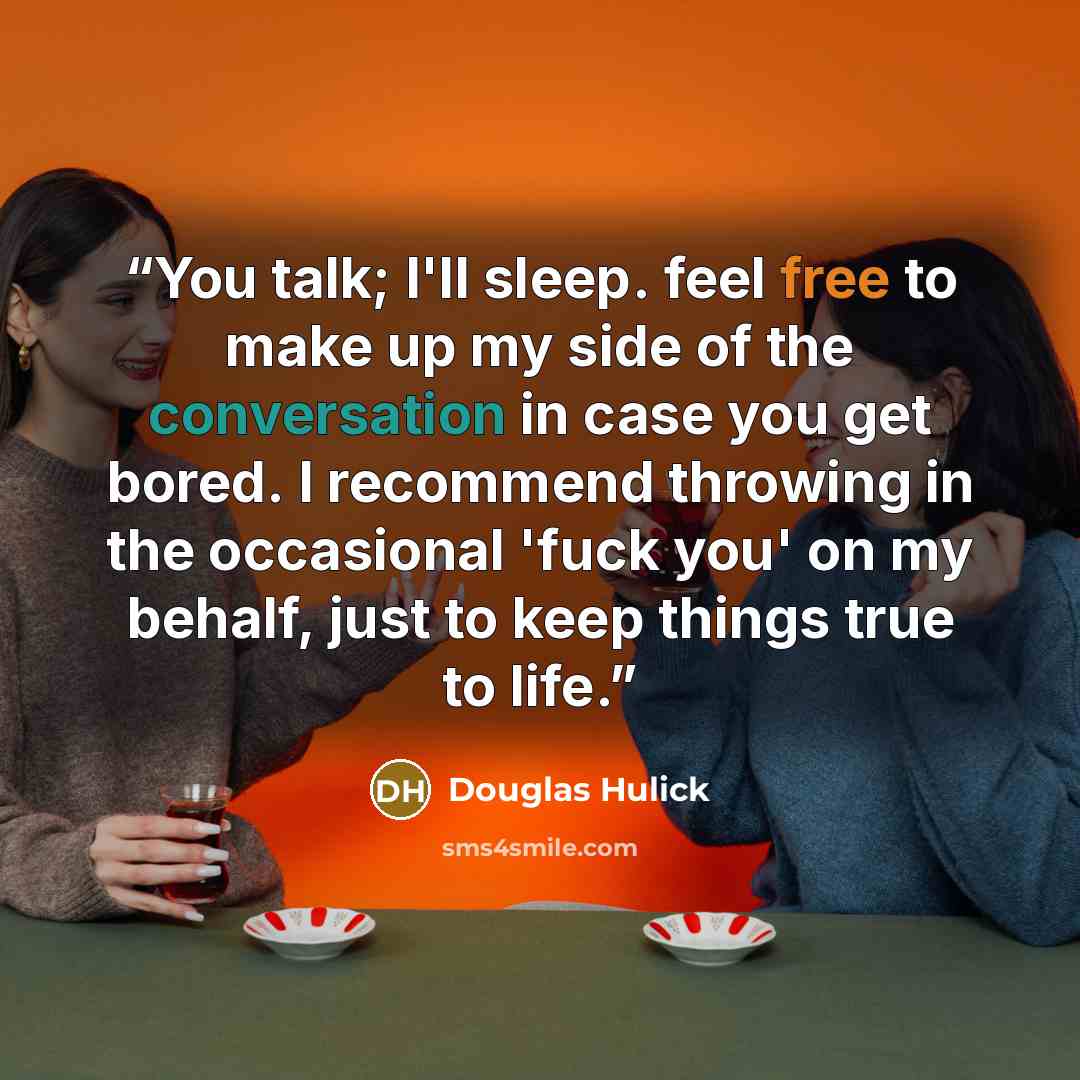 “You talk; I'll sleep. feel free to make up my side of the conversation in case you get bored. I recommend throwing in the occasional 'fuck you' on my behalf, just to keep things true to life.” quote by Douglas Hulick