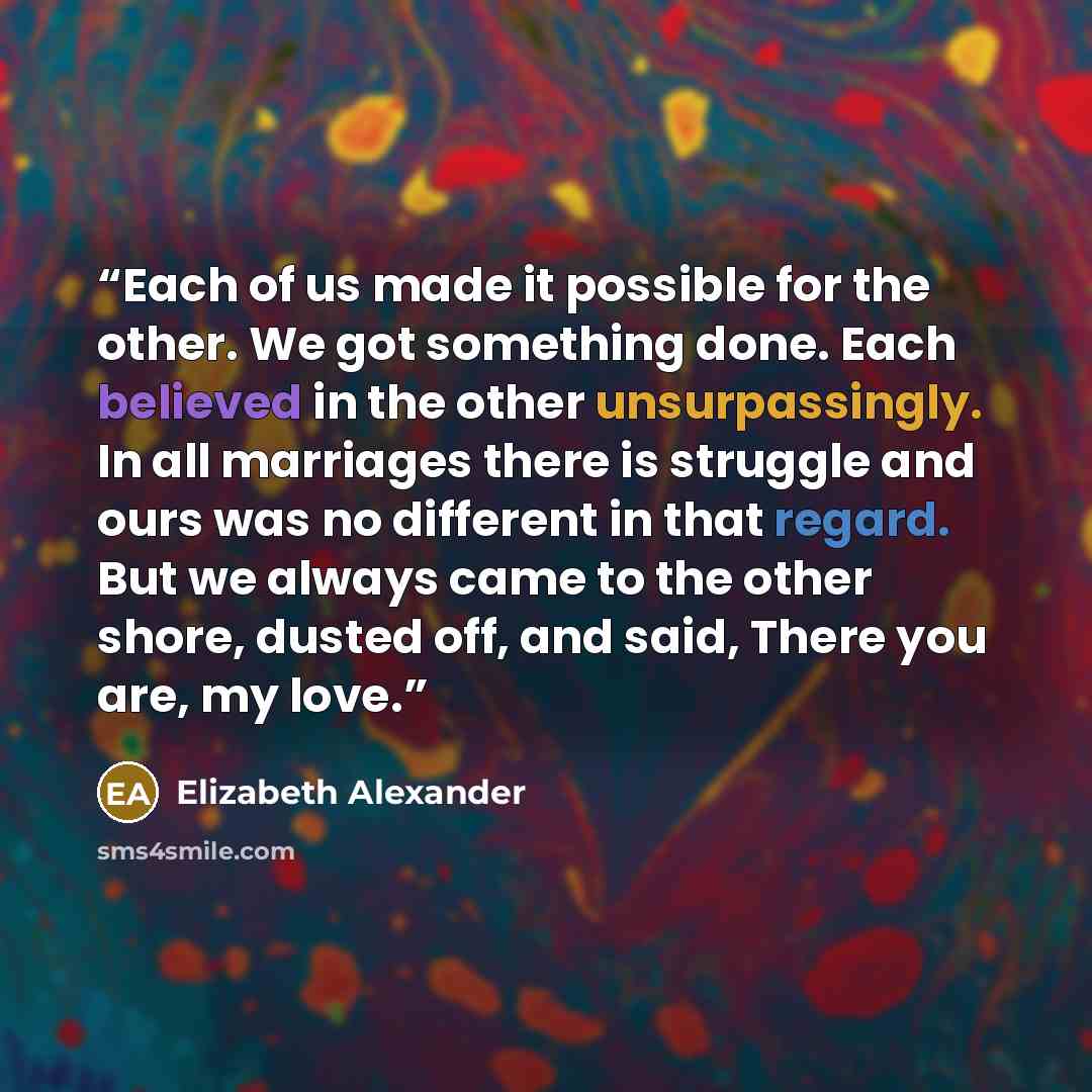 “Each of us made it possible for the other. We got something done. Each believed in the other unsurpassingly. In all marriages there is struggle and ours was no different in that regard. But we always came to the other shore, dusted off, and said, There you are, my love.” quote by Elizabeth Alexander