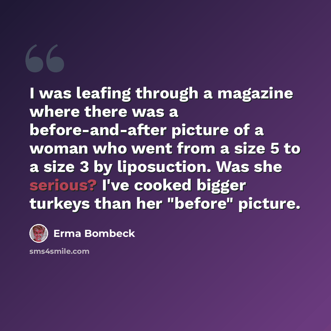 “I was leafing through a magazine where there was a before-and-after picture of a woman who went from a size 5 to a size 3 by liposuction. Was she serious? I've cooked bigger turkeys than her "before" picture.” quote by Erma Bombeck