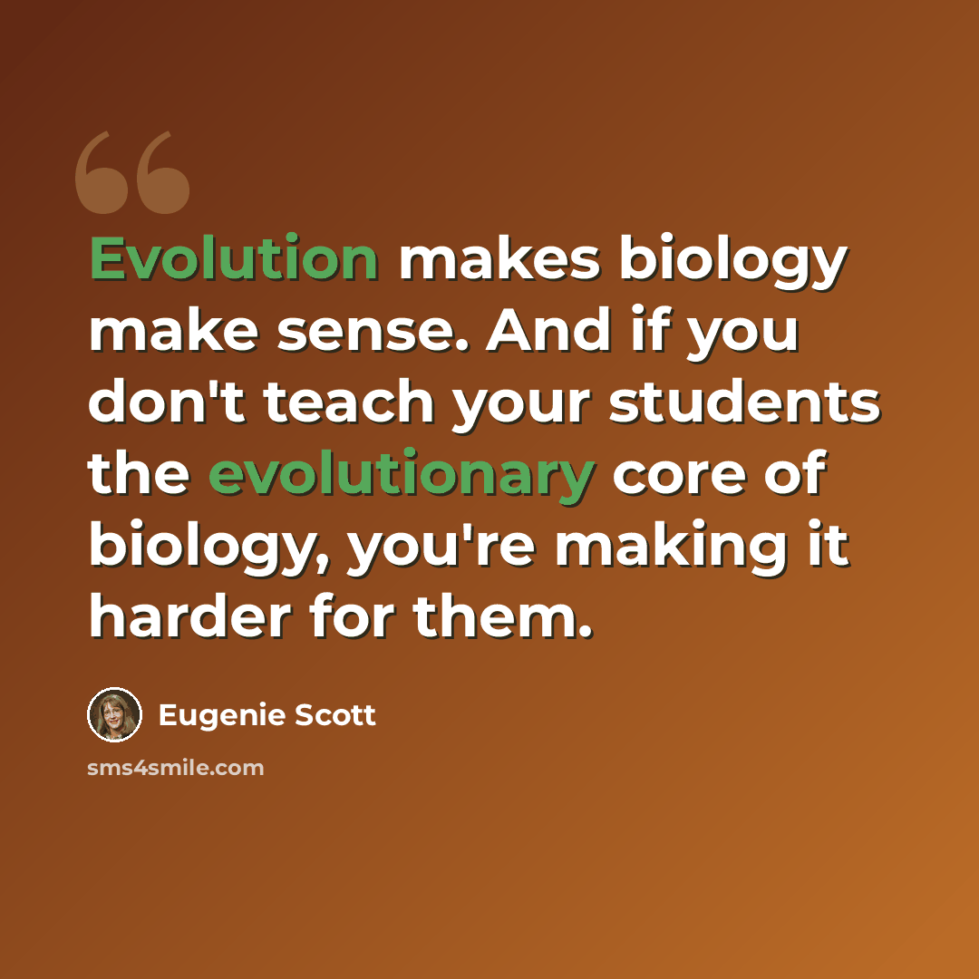 “Evolution makes biology make sense. And if you don't teach your students the evolutionary core of biology, you're making it harder for them.” quote by Eugenie Scott