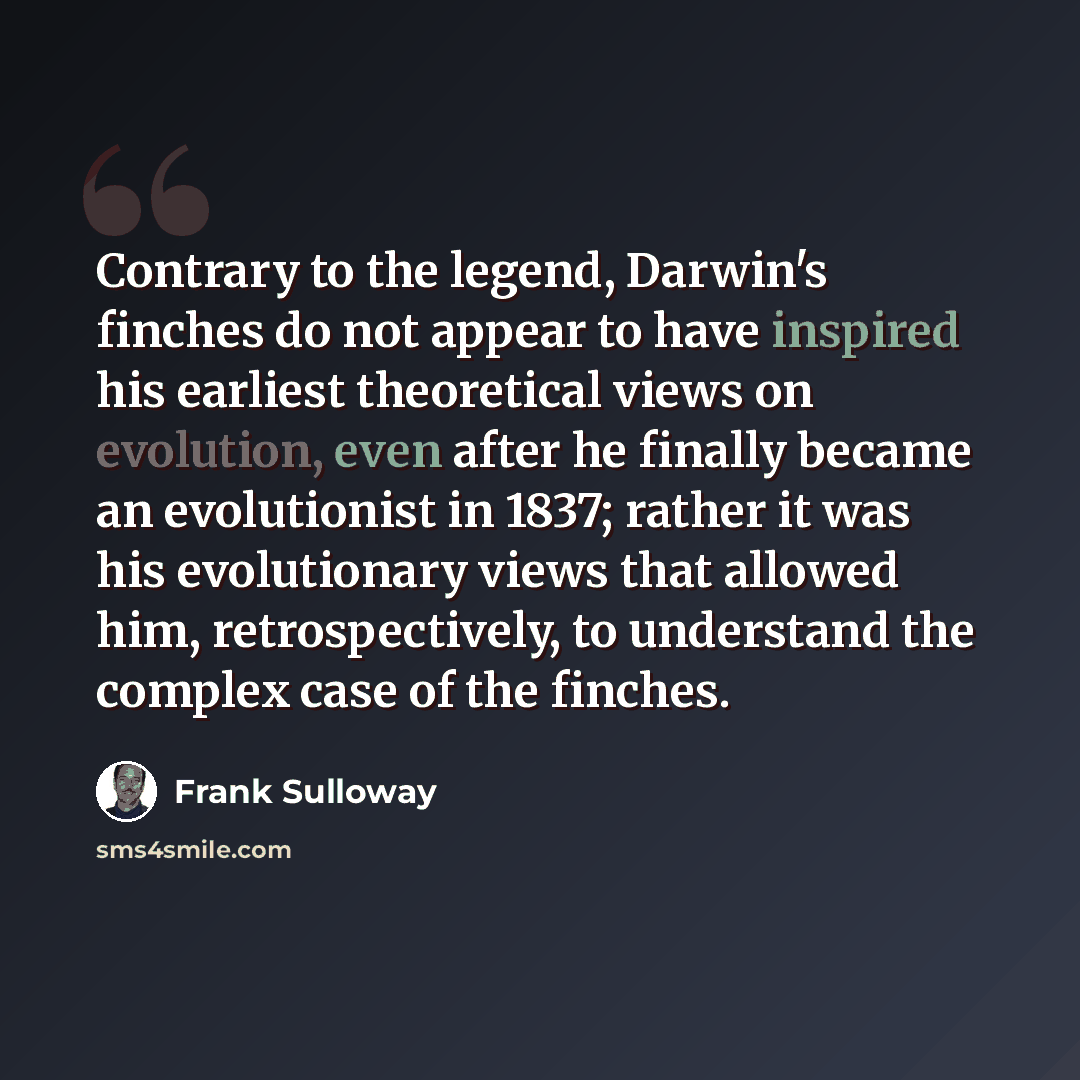 “Contrary to the legend, Darwin's finches do not appear to have inspired his earliest theoretical views on evolution, even after he finally became an evolutionist in 1837; rather it was his evolutionary views that allowed him, retrospectively, to understand the complex case of the finches.” quote by Frank Sulloway