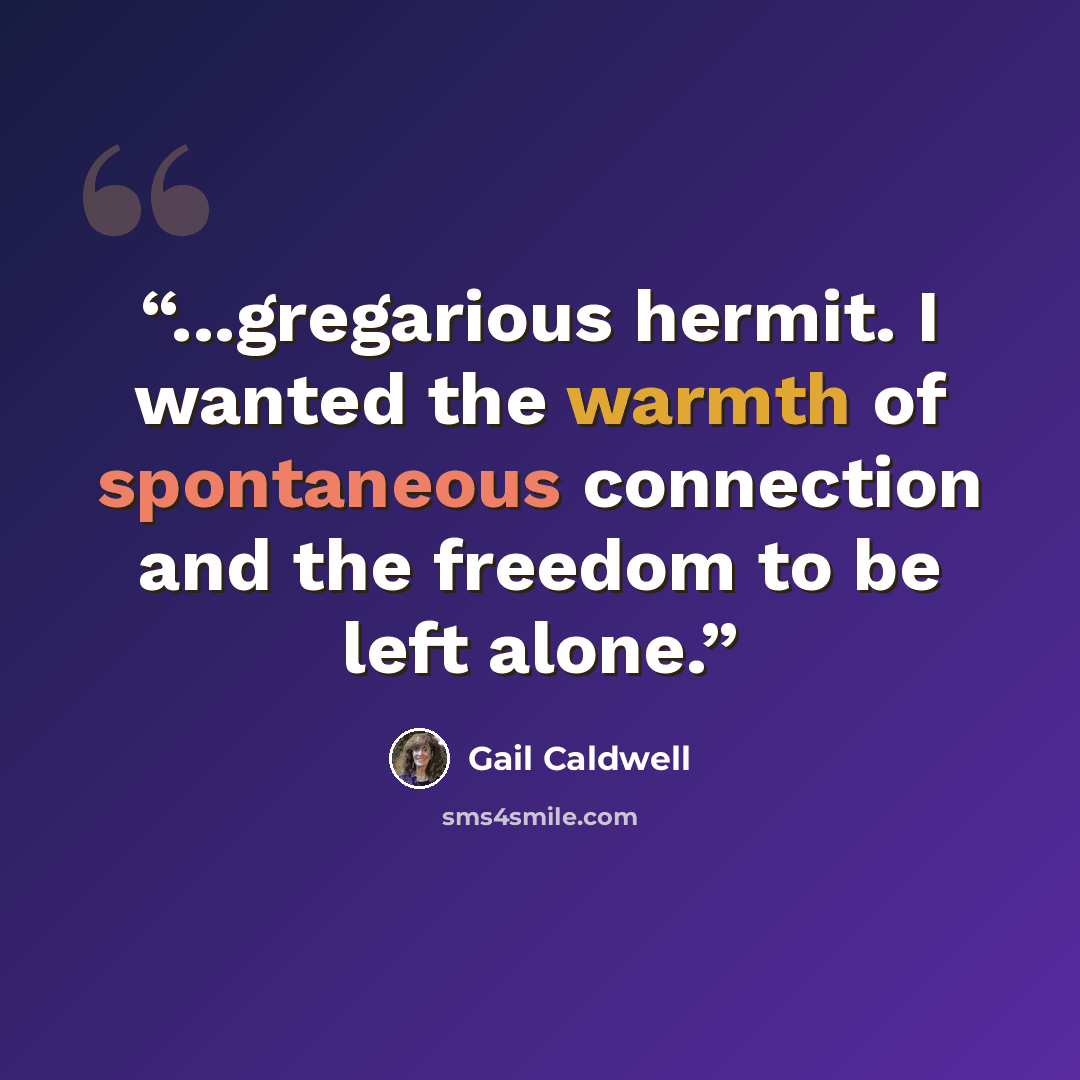 “...gregarious hermit. I wanted the warmth of spontaneous connection and the freedom to be left alone.” quote by Gail Caldwell