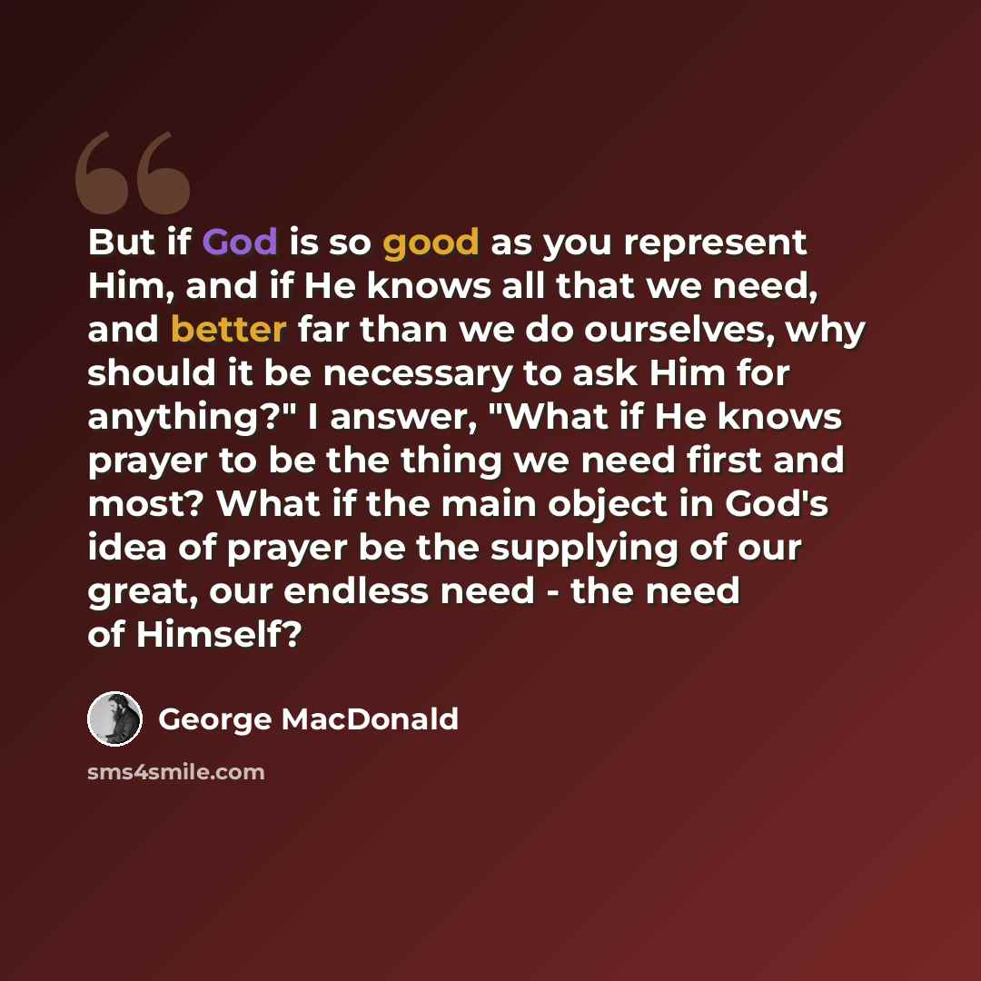 “But if God is so good as you represent Him, and if He knows all that we need, and better far than we do ourselves, why should it be necessary to ask Him for anything?" I answer, "What if He knows prayer to be the thing we need first and most? What if the main object in God's idea of prayer be the…” quote by George MacDonald