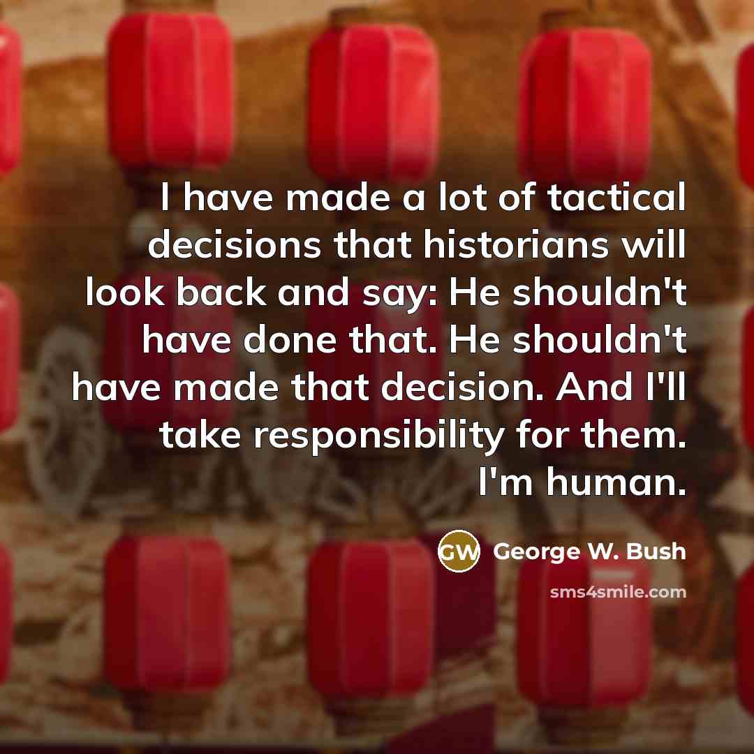 “I have made a lot of tactical decisions that historians will look back and say: He shouldn't have done that. He shouldn't have made that decision. And I'll take responsibility for them. I'm human.” quote by George W. Bush