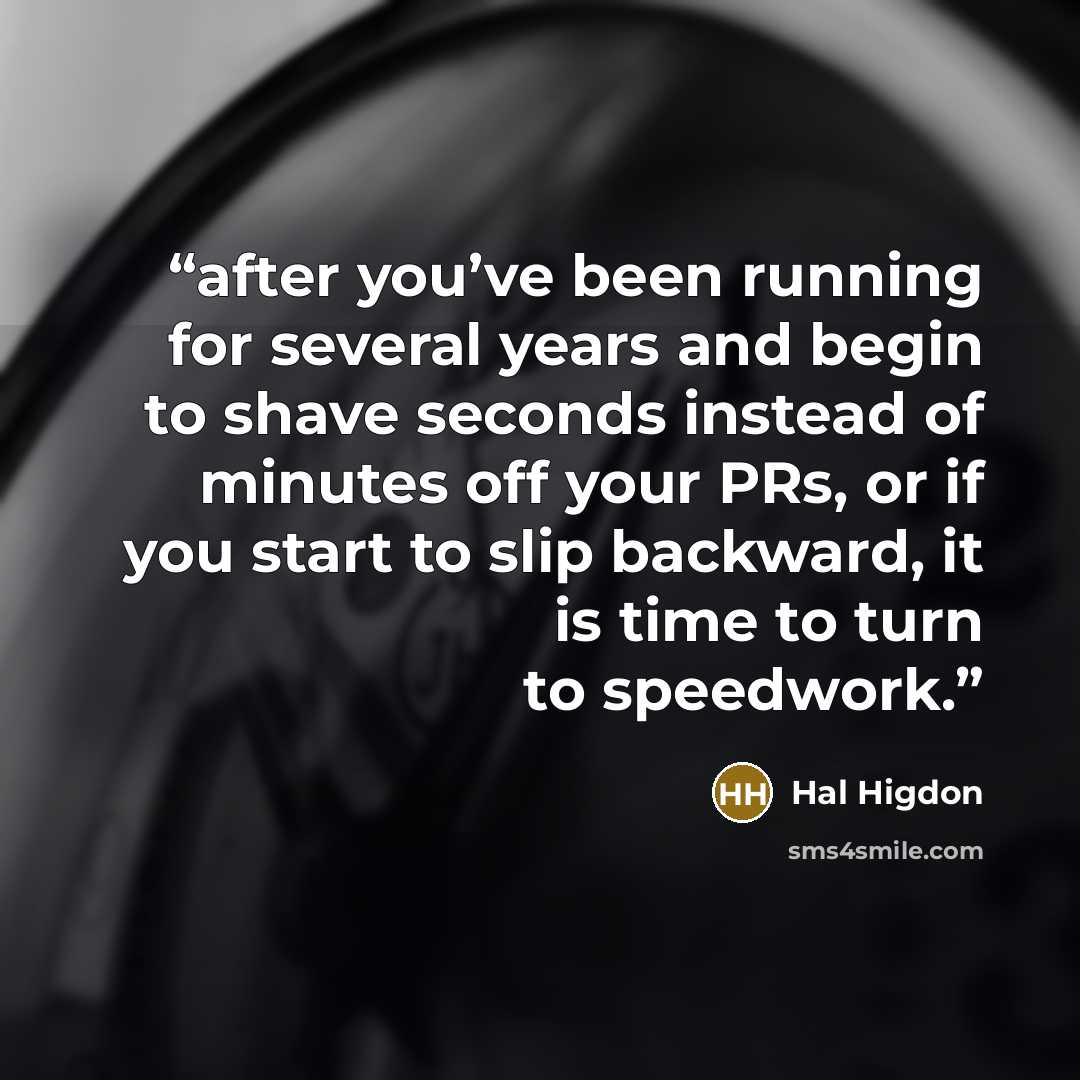 “after you’ve been running for several years and begin to shave seconds instead of minutes off your PRs, or if you start to slip backward, it is time to turn to speedwork.” quote by Hal Higdon