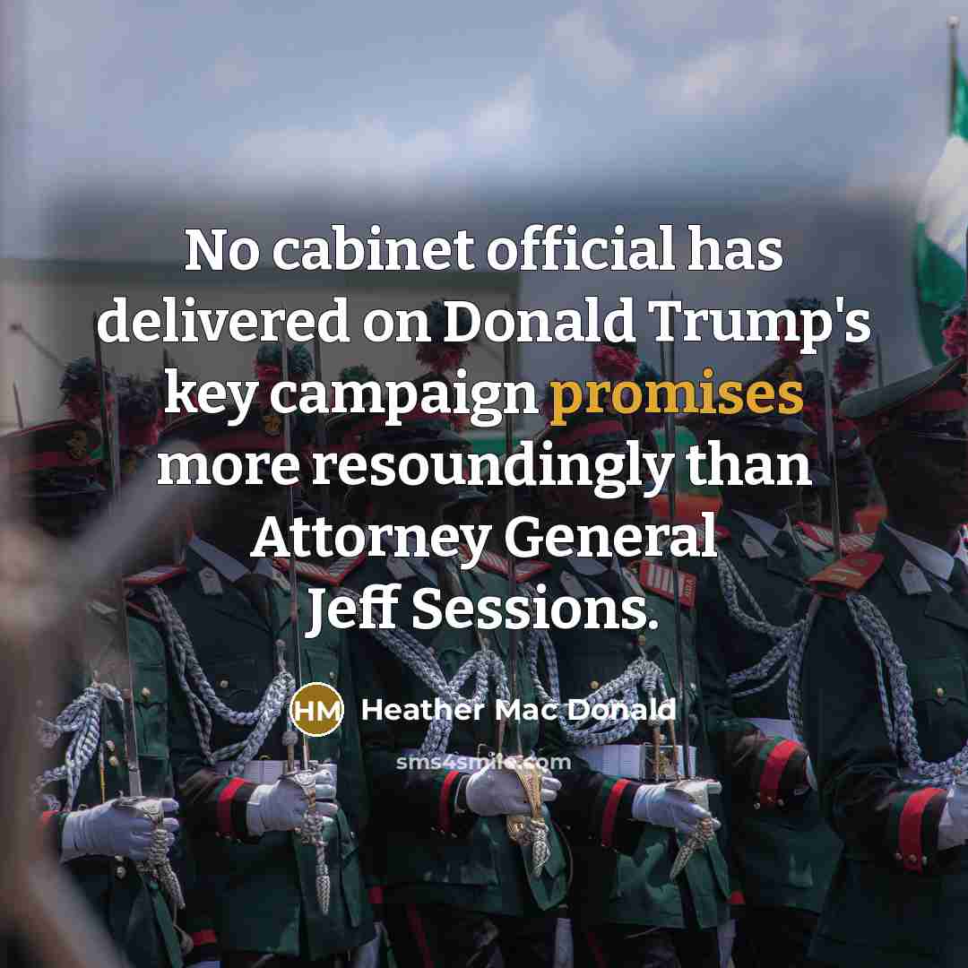 “No cabinet official has delivered on Donald Trump's key campaign promises more resoundingly than Attorney General Jeff Sessions.” quote by Heather Mac Donald