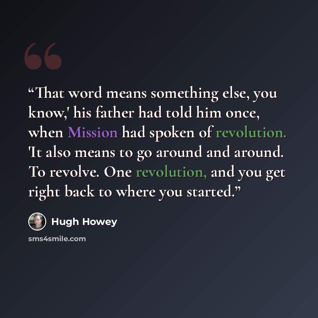 “That word means something else, you know,' his father had told him once, when Mission had spoken of revolution. 'It also means to go around and around. To revolve. One revolution, and you get right back to where you started.” quote by Hugh Howey