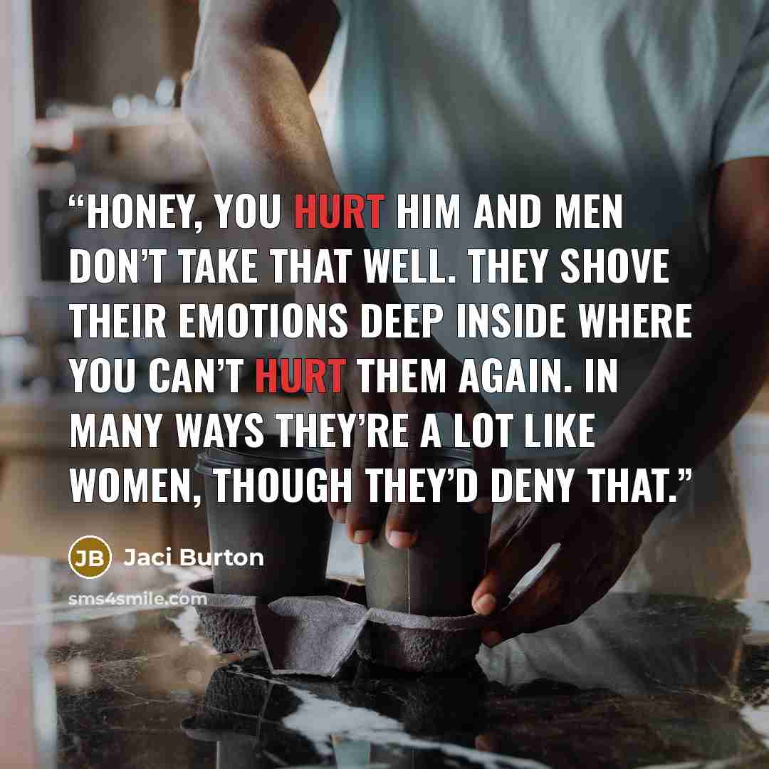 “Honey, you hurt him and men don’t take that well. They shove their emotions deep inside where you can’t hurt them again. In many ways they’re a lot like women, though they’d deny that.” quote by Jaci Burton