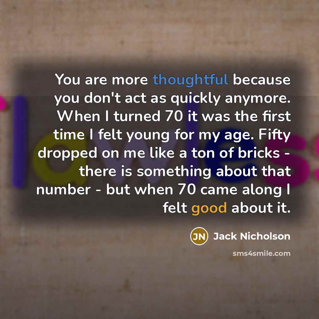 “You are more thoughtful because you don't act as quickly anymore. When I turned 70 it was the first time I felt young for my age. Fifty dropped on me like a ton of bricks - there is something about that number - but when 70 came along I felt good about it.” quote by Jack Nicholson