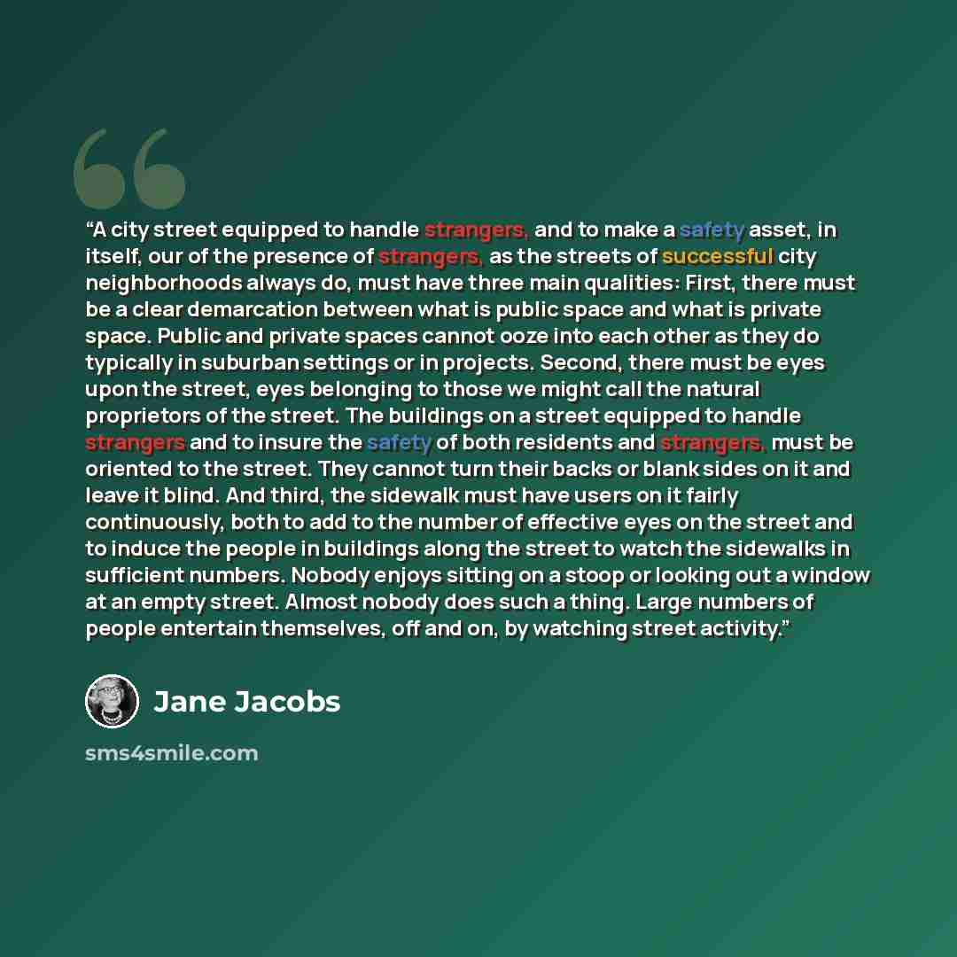 “A city street equipped to handle strangers, and to make a safety asset, in itself, our of the presence of strangers, as the streets of successful city neighborhoods always do, must have three main qualities: First, there must be a clear demarcation between what is public space and what is private…” quote by Jane Jacobs