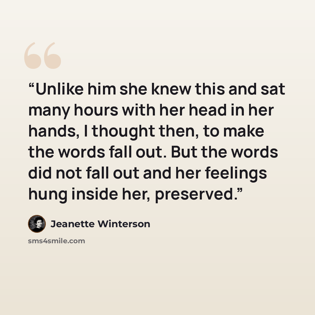 “Unlike him she knew this and sat many hours with her head in her hands, I thought then, to make the words fall out. But the words did not fall out and her feelings hung inside her, preserved.” quote by Jeanette Winterson