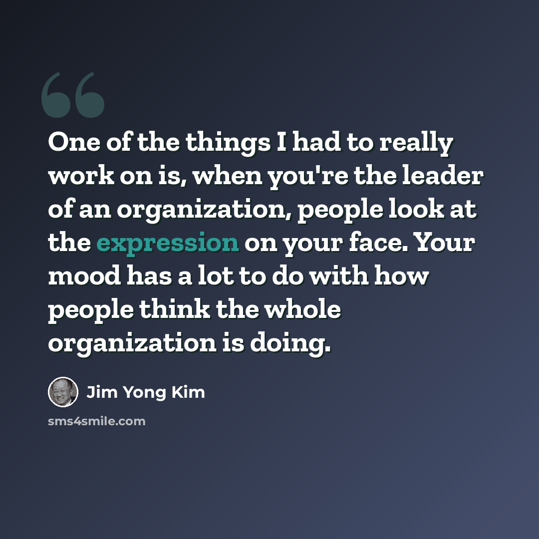 “One of the things I had to really work on is, when you're the leader of an organization, people look at the expression on your face. Your mood has a lot to do with how people think the whole organization is doing.” quote by Jim Yong Kim